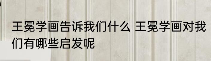 王冕学画告诉我们什么 王冕学画对我们有哪些启发呢
