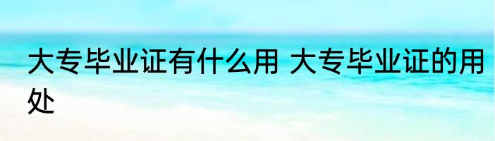 大专毕业证有什么用 大专毕业证的用处