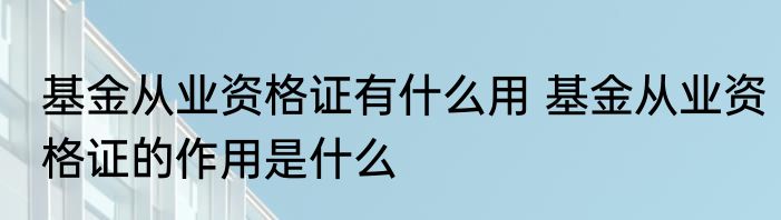 基金从业资格证有什么用 基金从业资格证的作用是什么