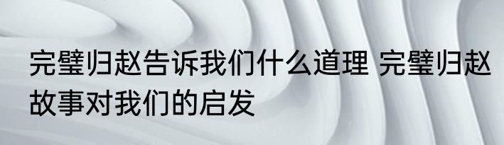 完璧归赵告诉我们什么道理 完璧归赵故事对我们的启发