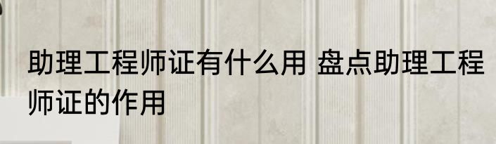 助理工程师证有什么用 盘点助理工程师证的作用