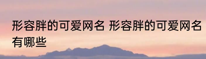 形容胖的可爱网名 形容胖的可爱网名有哪些
