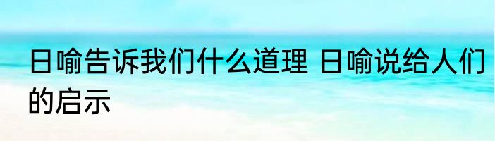 日喻告诉我们什么道理 日喻说给人们的启示