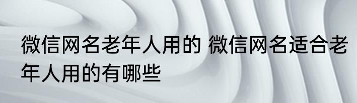 微信网名老年人用的 微信网名适合老年人用的有哪些