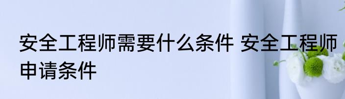 安全工程师需要什么条件 安全工程师申请条件