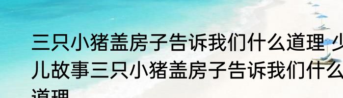 三只小猪盖房子告诉我们什么道理 少儿故事三只小猪盖房子告诉我们什么道理