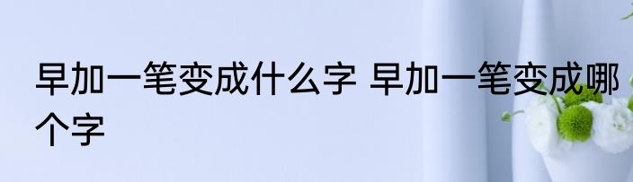 早加一笔变成什么字 早加一笔变成哪个字