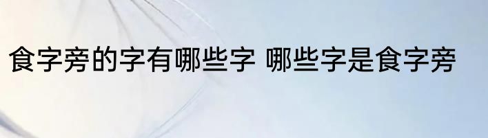 食字旁的字有哪些字 哪些字是食字旁