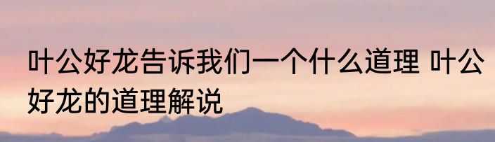 叶公好龙告诉我们一个什么道理 叶公好龙的道理解说