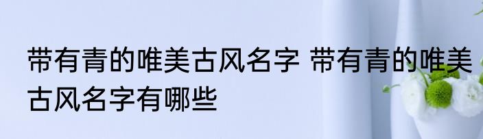 带有青的唯美古风名字 带有青的唯美古风名字有哪些