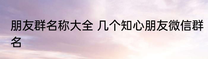 朋友群名称大全 几个知心朋友微信群名