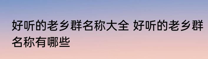 好听的老乡群名称大全 好听的老乡群名称有哪些