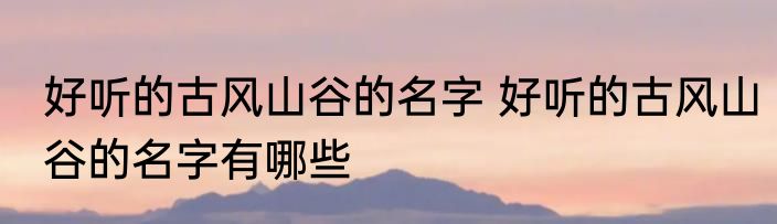 好听的古风山谷的名字 好听的古风山谷的名字有哪些