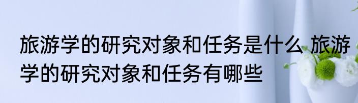 旅游学的研究对象和任务是什么 旅游学的研究对象和任务有哪些