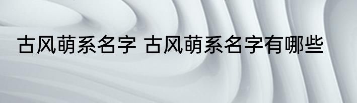 古风萌系名字 古风萌系名字有哪些