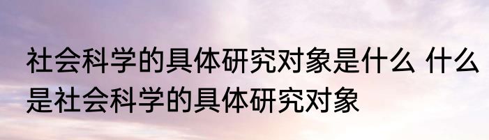 社会科学的具体研究对象是什么 什么是社会科学的具体研究对象