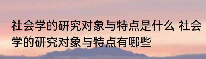 社会学的研究对象与特点是什么 社会学的研究对象与特点有哪些