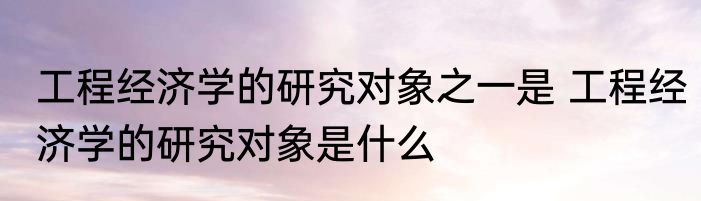 工程经济学的研究对象之一是 工程经济学的研究对象是什么