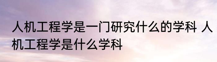 人机工程学是一门研究什么的学科 人机工程学是什么学科