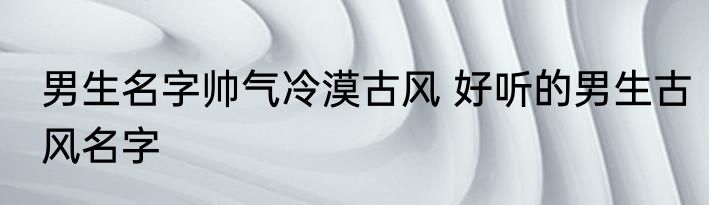 男生名字帅气冷漠古风 好听的男生古风名字