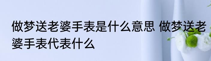 做梦送老婆手表是什么意思 做梦送老婆手表代表什么