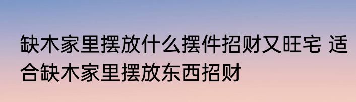 缺木家里摆放什么摆件招财又旺宅 适合缺木家里摆放东西招财