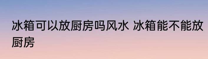 冰箱可以放厨房吗风水 冰箱能不能放厨房