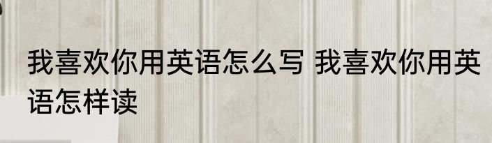 我喜欢你用英语怎么写 我喜欢你用英语怎样读