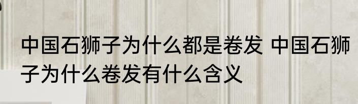 中国石狮子为什么都是卷发 中国石狮子为什么卷发有什么含义