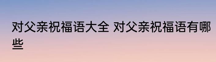 对父亲祝福语大全 对父亲祝福语有哪些