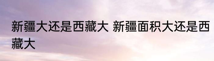 新疆大还是西藏大 新疆面积大还是西藏大