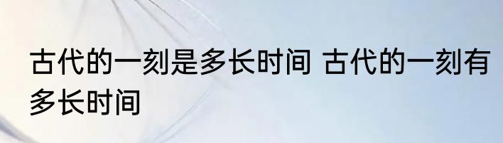 古代的一刻是多长时间 古代的一刻有多长时间
