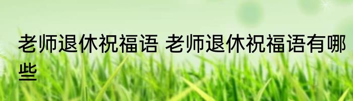 老师退休祝福语 老师退休祝福语有哪些