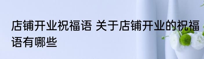 店铺开业祝福语 关于店铺开业的祝福语有哪些