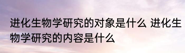 进化生物学研究的对象是什么 进化生物学研究的内容是什么