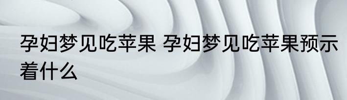孕妇梦见吃苹果 孕妇梦见吃苹果预示着什么