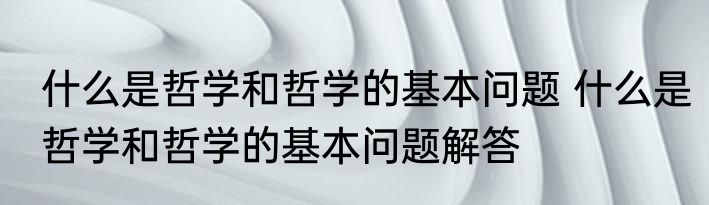 什么是哲学和哲学的基本问题 什么是哲学和哲学的基本问题解答