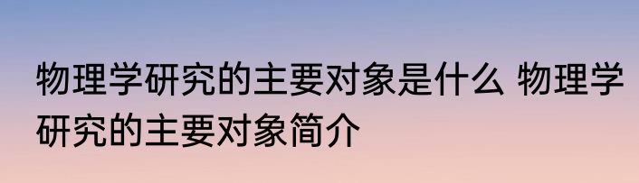 物理学研究的主要对象是什么 物理学研究的主要对象简介