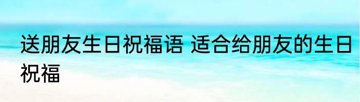 送朋友生日祝福语 适合给朋友的生日祝福
