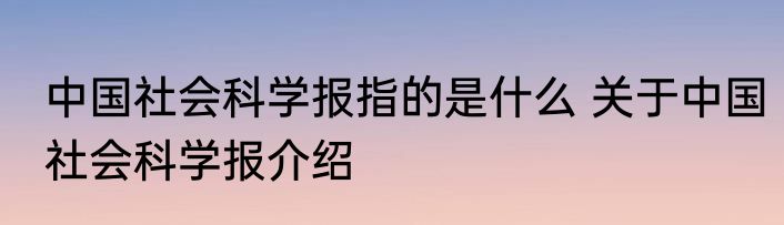 中国社会科学报指的是什么 关于中国社会科学报介绍