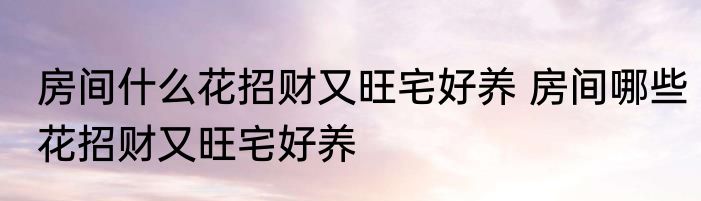 房间什么花招财又旺宅好养 房间哪些花招财又旺宅好养