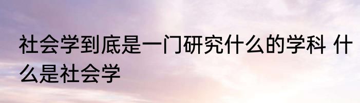 社会学到底是一门研究什么的学科 什么是社会学