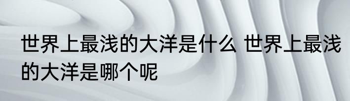世界上最浅的大洋是什么 世界上最浅的大洋是哪个呢