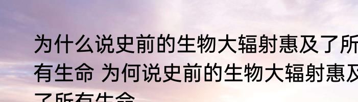 为什么说史前的生物大辐射惠及了所有生命 为何说史前的生物大辐射惠及了所有生命