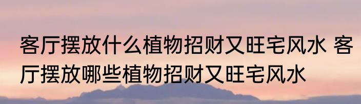 客厅摆放什么植物招财又旺宅风水 客厅摆放哪些植物招财又旺宅风水