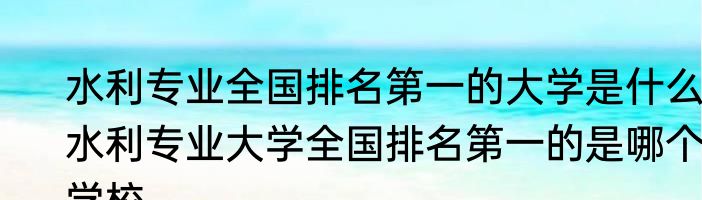 水利专业全国排名第一的大学是什么 水利专业大学全国排名第一的是哪个学校
