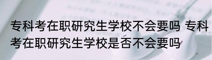 专科考在职研究生学校不会要吗 专科考在职研究生学校是否不会要吗