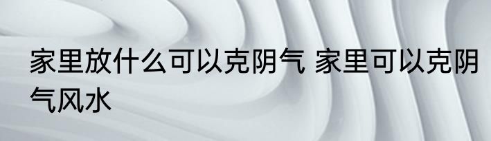 家里放什么可以克阴气 家里可以克阴气风水