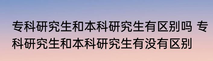 专科研究生和本科研究生有区别吗 专科研究生和本科研究生有没有区别