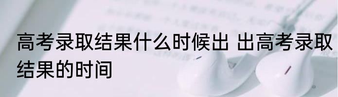 高考录取结果什么时候出 出高考录取结果的时间